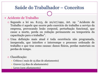 Saúde do Trabalhador – Conceitos
 Acidente de Trabalho
 Segundo a lei no. 8.213, de 20/07/1991, Art. 19: “Acidente de
Trabalho é aquele que ocorre pelo exercício do trabalho a serviço da
empresa, provocando lesão corporal, perturbação funcional, que
cause a morte, perda ou redução permanente ou temporária da
capacitação para o trabalho”.
 Uma definição mais atual é toda ocorrência não programada,
inesperada, que interfere e interrompe o processo ordenado de
trabalho e que traz como causas: danos físicos, perdas materiais ou
perdas de tempo.
 Classificação:
 Críticos ( mais de 15 dias de afastamento)
 Graves (15 dias de afastamento)
 Leves (sem afastamento)
 