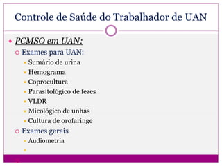  PCMSO em UAN:
 Exames para UAN:
 Sumário de urina
 Hemograma
 Coprocultura
 Parasitológico de fezes
 VLDR
 Micológico de unhas
 Cultura de orofaringe
 Exames gerais
 Audiometria


Controle de Saúde do Trabalhador de UAN
 