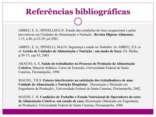 Referências bibliográficas
ABREU, E. S.; SPINELI,M.G.N. Estudo das condições de risco ocupacional e ações
preventivas em Unidades de Alimentação e Nutrição , Revista Higiene Alimentar,
v.15, n.86, p-22-29, jul.2001.
ABREU, E. S.; SPINELLI, M.G.N. Segurança e saúde no Trabalho. In: ABREU, E.S. et
al. Gestão de Unidades de Alimentação e Nutrição : um modo de fazer. Ed. Metha,
p.59-75, cap.VI, 2003.
ARAÚJO, A. S. Saúde do trabalhador no Processo de Produção de Alimentação
Coletiva. Material didático- Curso de Extensão, Universidade Federal de Santa
Catarina, Florianópolis, 1990.
MACIEL, T.R.S. Fatores interferentes na satisfação dos trabalhadores de uma
Unidade de Alimentação e Nutrição Hospitalar . Dissertação ( Mestrado em
Engenharia de Produção) , Universidade Federal de Santa Catarina, Florianópolis, 2002.
MATOS, C. H. Condições de Trabalho e Estado Nutricional de Operadores do setor
de Alimentação Coletiva: um estudo de caso. Dissertação (Mestrado em Engenharia
de Produção), Universidade Federal de Santa Catarina, Florianópolis, 2000.
 