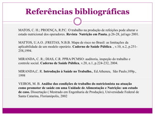 Referências bibliográficas
MATOS, C. H.; PROENÇA, R.P.C. O trabalho na produção de refeições pode alterar o
estado nutricional dos operadores. Revista Nutrição em Pauta. p.26-28, jul/ago 2001.
MATTOS, U.A.O. ;FREITAS, N.B.B. Mapa de risco no Brasil: as limitações da
aplicabilidade de um modelo operário. Caderno de Saúde Pública. , v.10, n.2, p.251-
258,1994.
MIRANDA, C. R.; DIAS, C.R. PPRA/PCMSO: auditoria, inspeção do trabalho e
controle social. Caderno de Saúde Pública, v.20, n.1, p.224-232, 2004.
MIRANDA,C. R. Introdução à Saúde no Trabalho., Ed.Atheneu, São Paulo,109p.,
1998
VEIROS, M. B. Análise das condições de trabalho do nutricionista na atuação
como promotor de saúde em uma Unidade de Alimentação e Nutrição: um estudo
de caso. Dissertação ( Mestrado em Engenharia de Produção), Universidade Federal de
Santa Catarina, Florianópolis, 2002
 