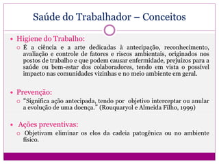 Saúde do Trabalhador – Conceitos
 Higiene do Trabalho:
 É a ciência e a arte dedicadas à antecipação, reconhecimento,
avaliação e controle de fatores e riscos ambientais, originados nos
postos de trabalho e que podem causar enfermidade, prejuízos para a
saúde ou bem-estar dos colaboradores, tendo em vista o possível
impacto nas comunidades vizinhas e no meio ambiente em geral.
 Prevenção:
 “Significa ação antecipada, tendo por objetivo interceptar ou anular
a evolução de uma doença.” (Rouquaryol e Almeida Filho, 1999)
 Ações preventivas:
 Objetivam eliminar os elos da cadeia patogênica ou no ambiente
físico.
 