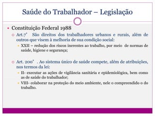 Saúde do Trabalhador – Legislação
 Constituição Federal 1988
 Art.7° São direitos dos trabalhadores urbanos e rurais, além de
outros que visem à melhoria de sua condição social:
 XXII – redução dos riscos inerentes ao trabalho, por meio de normas de
saúde, higiene e segurança;
 Art. 200°. Ao sistema único de saúde compete, além de atribuições,
nos termos da lei:
 II- executar as ações de vigilância sanitária e epidemiológica, bem como
as de saúde do trabalhador;
 VIII- colaborar na proteção do meio ambiente, nele o compreendido o do
trabalho.
 