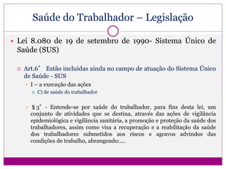 Saúde do Trabalhador – Legislação
 Lei 8.080 de 19 de setembro de 1990- Sistema Único de
Saúde (SUS)
 Art.6° Estão incluídas ainda no campo de atuação do Sistema Único
de Saúde - SUS
 I – a execução das ações
 C) de saúde do trabalhador
 §3°- Entende-se por saúde do trabalhador, para fins desta lei, um
conjunto de atividades que se destina, através das ações de vigilância
epidemiológica e vigilância sanitária, a promoção e proteção da saúde dos
trabalhadores, assim como visa a recuperação e a reabilitação da saúde
dos trabalhadores submetidos aos riscos e agravos advindos das
condições de trabalho, abrangendo:....
 