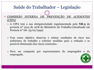 Saúde do Trabalhador – Legislação
 COMISSÃO INTERNA DE PREVENÇÃO DE ACIDENTES
(CIPA)
 A CIPA tem a sua obrigatoriedade regulamentada pela NR-5 da
portaria nº 3214 de 1978 do Ministério do Trabalho.(Atualizada em
Portaria nº 08- 23/02/1999)
 Tem como objetivo observar e relatar condições de risco nos
ambientes de trabalho e solicitar medidas para a redução e se
possível eliminação dos riscos existentes.
 Deve ser composta por representantes do empregador e do
empregado.
 