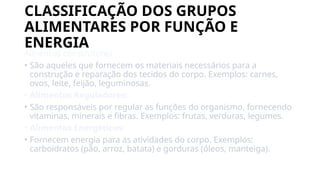 CLASSIFICAÇÃO DOS GRUPOS
ALIMENTARES POR FUNÇÃO E
ENERGIA
Alinentos construtores
• São aqueles que fornecem os materiais necessários para a
construção e reparação dos tecidos do corpo. Exemplos: carnes,
ovos, leite, feijão, leguminosas.
• Alimentos Reguladores:
• São responsáveis por regular as funções do organismo, fornecendo
vitaminas, minerais e fibras. Exemplos: frutas, verduras, legumes.
• Alimentos Energéticos:
• Fornecem energia para as atividades do corpo. Exemplos:
carboidratos (pão, arroz, batata) e gorduras (óleos, manteiga).
 