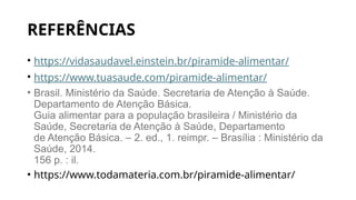 REFERÊNCIAS
• https://vidasaudavel.einstein.br/piramide-alimentar/
• https://www.tuasaude.com/piramide-alimentar/
• Brasil. Ministério da Saúde. Secretaria de Atenção à Saúde.
Departamento de Atenção Básica.
Guia alimentar para a população brasileira / Ministério da
Saúde, Secretaria de Atenção à Saúde, Departamento
de Atenção Básica. – 2. ed., 1. reimpr. – Brasília : Ministério da
Saúde, 2014.
156 p. : il.
• https://www.todamateria.com.br/piramide-alimentar/
 