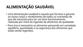 ALIMENTAÇÃO SAUDÁVEL
• Uma alimentação saudável é aquela que fornece e garante
ao nosso corpo o recebimento de todos os nutrientes de
que ele necessita para ter um bom funcionamento,
realizada por meio da ingestão de alimentos de qualidade.
• Para isso é necessário se alimentar pensando em variedade,
equilíbrio, quantidade e na segurança dos alimentos que
estão sendo ingeridos.
 
