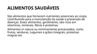 ALIMENTOS SAUDÁVEIS
São alimentos que fornecem nutrientes essenciais ao corpo,
contribuindo para a manutenção da saúde e prevenção de
doenças. Esses alimentos, geralmente, são ricos em
vitaminas, minerais, fibras e proteínas.
Alimentos in natura ou minimamente processados, como
frutas, verduras, Legumes e grãos integrais, proteínas
magras etc.
 