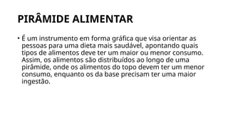 PIRÂMIDE ALIMENTAR
• É um instrumento em forma gráfica que visa orientar as
pessoas para uma dieta mais saudável, apontando quais
tipos de alimentos deve ter um maior ou menor consumo.
Assim, os alimentos são distribuídos ao longo de uma
pirâmide, onde os alimentos do topo devem ter um menor
consumo, enquanto os da base precisam ter uma maior
ingestão.
 