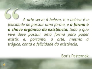 “A arte serve à beleza, e a beleza é a felicidade de possuir uma forma, e a forma é a chave orgânica da existência; tudo o que vive deve possuir uma forma para poder existir, e, portanto, a arte, mesmo a trágica, conta a felicidade da existência.Boris Pasternak