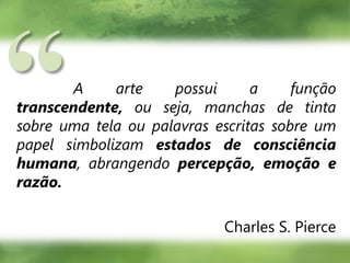 “A arte possui a função transcendente, ou seja, manchas de tinta sobre uma tela ou palavras escritas sobre um papel simbolizam estados de consciência humana, abrangendo percepção, emoção e razão.Charles S. Pierce