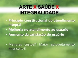 ARTE XSAÚDE XINTEGRALIDADEPrincípio constitucional do atendimento integralMelhoria no atendimento ao usuárioAumento da satisfação do usuárioMenores custos?! Maior aproveitamento financeiro?!