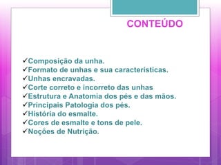 Composição da unha.
Formato de unhas e sua características.
Unhas encravadas.
Corte correto e incorreto das unhas
Estrutura e Anatomia dos pés e das mãos.
Principais Patologia dos pés.
História do esmalte.
Cores de esmalte e tons de pele.
Noções de Nutrição.
CONTEÚDO
 