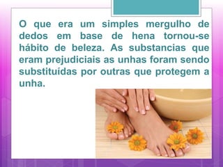 O que era um simples mergulho de
dedos em base de hena tornou-se
hábito de beleza. As substancias que
eram prejudiciais as unhas foram sendo
substituídas por outras que protegem a
unha.
 