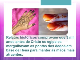 Relatos históricos comprovam que 3 mil
anos antes de Cristo os egípcios
mergulhavam as pontas dos dedos em
base de Hena para manter as mãos mais
atraentes.
 