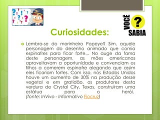 Curiosidades: 
 Lembra-se do marinheiro Popeye? Sim, aquele 
personagem do desenho animado que comia 
espinafres para ficar forte... No auge da fama 
deste personagem, as mães americanas 
aproveitavam a oportunidade e convenciam os 
filhos a comerem espinafre alegando que assim 
eles ficariam fortes. Com isso, nos Estados Unidos 
houve um aumento de 30% na produção desse 
vegetal e em gratidão, os produtores desta 
verdura de Crystal City, Texas, construíram uma 
estátua para o herói. 
(fonte: InVivo - Informativo Fiocruz) 
