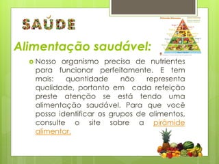 Alimentação saudável: 
 Nosso organismo precisa de nutrientes 
para funcionar perfeitamente. E tem 
mais: quantidade não representa 
qualidade, portanto em cada refeição 
preste atenção se está tendo uma 
alimentação saudável. Para que você 
possa identificar os grupos de alimentos, 
consulte o site sobre a pirâmide 
alimentar. 
 
