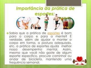 Importância da prática de 
esportes: 
 Sabia que a prática de esportes é bom 
para o corpo e para a mente? É 
verdade, além de ajudar a manter o 
corpo em forma, a postura adequada, 
etc. a prática de esportes ajuda melhor 
nosso desempenho mental. Assim, 
mesmo que você não goste de algum 
esporte específico, procure caminhar ou 
andar de bicicleta, mantendo uma 
frequência semanal. 
 