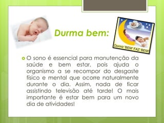 Durma bem: 
 O sono é essencial para manutenção da 
saúde e bem estar, pois ajuda o 
organismo a se recompor do desgaste 
físico e mental que ocorre naturalmente 
durante o dia. Assim, nada de ficar 
assistindo televisão até tarde! O mais 
importante é estar bem para um novo 
dia de atividades! 
 