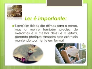 Ler é importante: 
 Exercícios físicos são ótimos para o corpo, 
mas a mente também precisa de 
exercícios e o melhor deles é a leitura, 
portanto pratique também esse exercício 
mantendo sua mente em forma! 
 