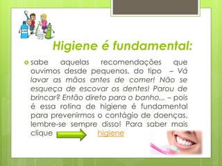 Higiene é fundamental: 
 sabe aquelas recomendações que 
ouvimos desde pequenos, do tipo – Vá 
lavar as mãos antes de comer! Não se 
esqueça de escovar os dentes! Parou de 
brincar? Então direto para o banho... – pois 
é essa rotina de higiene é fundamental 
para prevenirmos o contágio de doenças, 
lembre-se sempre disso! Para saber mais 
clique higiene 
 
