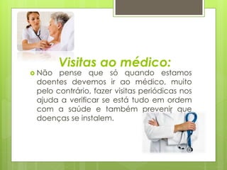 Visitas ao médico: 
 Não pense que só quando estamos 
doentes devemos ir ao médico, muito 
pelo contrário, fazer visitas periódicas nos 
ajuda a verificar se está tudo em ordem 
com a saúde e também prevenir que 
doenças se instalem. 
 
