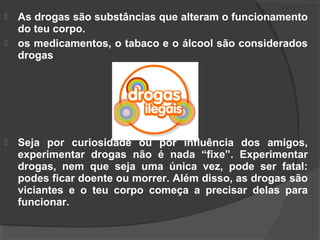    As drogas são substâncias que alteram o funcionamento
    do teu corpo.
   os medicamentos, o tabaco e o álcool são considerados
    drogas




   Seja por curiosidade ou por influência dos amigos,
    experimentar drogas não é nada “fixe”. Experimentar
    drogas, nem que seja uma única vez, pode ser fatal:
    podes ficar doente ou morrer. Além disso, as drogas são
    viciantes e o teu corpo começa a precisar delas para
    funcionar.
 