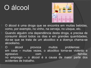 O álcool

   O álcool é uma droga que se encontra em muitas bebidas,
    como, por exemplo, no vinho, na cerveja, no uísque, etc.
   Quando alguém cria dependência desta droga, e precisa de
    consumir álcool todos os dias e em grandes quantidades,
    diz-se que se trata de um alcoólico e a doença chama-se
    alcoolismo.
   O       álcool     provoca     muitos      problemas:
    em casa – muitas vezes, o alcoólico torna-se violento e
    agressivo              com            a              família;
    no emprego – o álcool é a causa da maior parte dos
    acidentes de trabalho.
 
