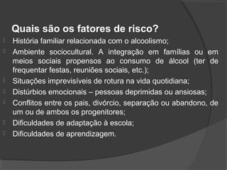 Quais são os fatores de risco?
   História familiar relacionada com o alcoolismo;
   Ambiente sociocultural. A integração em famílias ou em
    meios sociais propensos ao consumo de álcool (ter de
    frequentar festas, reuniões sociais, etc.);
   Situações imprevisíveis de rotura na vida quotidiana;
   Distúrbios emocionais – pessoas deprimidas ou ansiosas;
   Conflitos entre os pais, divórcio, separação ou abandono, de
    um ou de ambos os progenitores;
   Dificuldades de adaptação à escola;
   Dificuldades de aprendizagem.
 