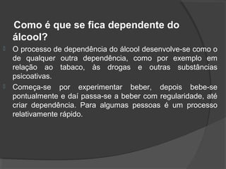 Como é que se fica dependente do
    álcool?
   O processo de dependência do álcool desenvolve-se como o
    de qualquer outra dependência, como por exemplo em
    relação ao tabaco, às drogas e outras substâncias
    psicoativas.
   Começa-se por experimentar beber, depois bebe-se
    pontualmente e daí passa-se a beber com regularidade, até
    criar dependência. Para algumas pessoas é um processo
    relativamente rápido.
 