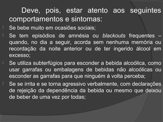 Deve, pois, estar atento aos seguintes
    comportamentos e sintomas:
   Se bebe muito em ocasiões sociais;
   Se tem episódios de amnésia ou blackouts frequentes –
    quando, no dia a seguir, acorda sem nenhuma memória ou
    recordação da noite anterior ou de ter ingerido álcool em
    excesso;
   Se utiliza subterfúgios para esconder a bebida alcoólica, como
    usar garrafas ou embalagens de bebidas não alcoólicas ou
    esconder as garrafas para que ninguém à volta perceba;
   Se se irrita e se torna agressivo verbalmente, com declarações
    de rejeição da dependência da bebida ou mesmo que deixou
    de beber de uma vez por todas;
 