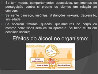    Se tem medos, comportamentos obsessivos, sentimentos de
    perseguição contra si próprio ou ciúmes em relação ao
    cônjuge;
   Se sente cansaço, insónias, disfunções sexuais, depressão,
    ansiedade;
   Se ocorrem fraturas, quedas, queimaduras no corpo ou
    mesmo convulsões sem causa aparente. Se bebe muito em
    ocasiões sociais;

        Efeitos do álcool no organismo:
 