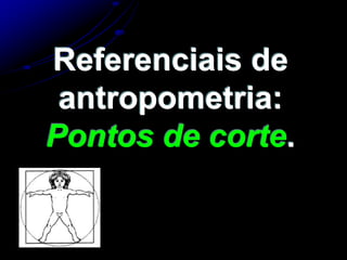 Referenciais de
antropometria:
Pontos de corte.
 