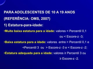 PARA ADOLESCENTES DE 10 A 19 ANOS
(REFERÊNCIA: OMS, 2007)
1) Estatura-para-idade:
•Muito baixa estatura para a idade: valores < Percentil 0,1
ou < Escore-z -3;
•Baixa estatura para a idade: valores entre > Percentil 0,1 e
<Percentil 3 ou > Escore-z -3 e < Escore-z -2;
•Estatura adequada para a idade: valores ≥ Percentil 3 ou
≥ Escore-z -2.
 