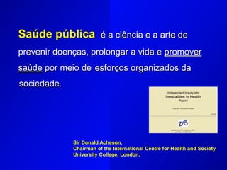 Saúde pública é a ciência e a arte de
prevenir doenças, prolongar a vida e promover
saúde por meio de esforços organizados da
sociedade.
Sir Donald Acheson,
Chairman of the International Centre for Health and Society
University College, London.
 