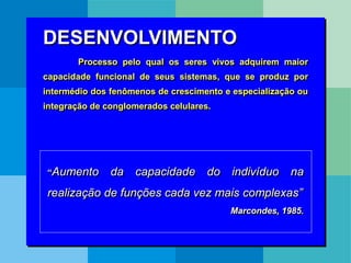 DESENVOLVIMENTO
Processo pelo qual os seres vivos adquirem maior
capacidade funcional de seus sistemas, que se produz por
intermédio dos fenômenos de crescimento e especialização ou
integração de conglomerados celulares.
“Aumento da capacidade do indivíduo na
realização de funções cada vez mais complexas”
Marcondes, 1985.
 