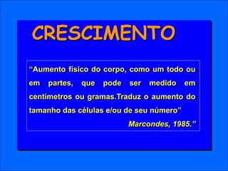 “Aumento físico do corpo, como um todo ou
em partes, que pode ser medido em
centímetros ou gramas.Traduz o aumento do
tamanho das células e/ou de seu número”
Marcondes, 1985.”
CRESCIMENTO
 
