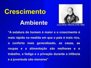 Crescimento
Ambiente
“A estatura do homem é maior e o crescimento é
mais rápido na medida em que o país é mais rico,
o conforto mais generalizado, as casas, as
roupas e a alimentação são melhores e o
trabalho, a fadiga e a privação durante a infância
e a juventude são menores”
Louis-René Villermé (1782-1863)
 