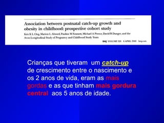 Crianças que tiveram um catch-up
de crescimento entre o nascimento e
os 2 anos de vida, eram as mais
gordas e as que tinham mais gordura
central aos 5 anos de idade.
 