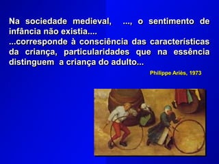 Na sociedade medieval, ..., o sentimento de
infância não existia....
...corresponde à consciência das características
da criança, particularidades que na essência
distinguem a criança do adulto...
Philippe Ariès, 1973
 