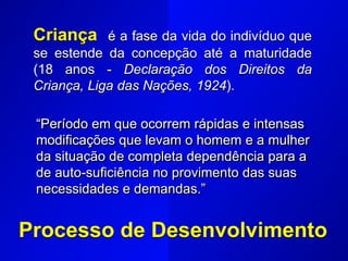 Criança é a fase da vida do indivíduo que
se estende da concepção até a maturidade
(18 anos - Declaração dos Direitos da
Criança, Liga das Nações, 1924).
Processo de Desenvolvimento
“Período em que ocorrem rápidas e intensas
modificações que levam o homem e a mulher
da situação de completa dependência para a
de auto-suficiência no provimento das suas
necessidades e demandas.”
 