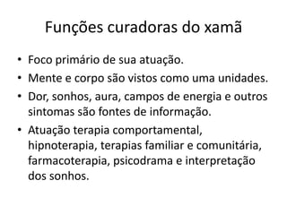 Funções curadoras do xamã
• Foco primário de sua atuação.
• Mente e corpo são vistos como uma unidades.
• Dor, sonhos, aura, campos de energia e outros
  sintomas são fontes de informação.
• Atuação terapia comportamental,
  hipnoterapia, terapias familiar e comunitária,
  farmacoterapia, psicodrama e interpretação
  dos sonhos.
 