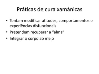 Práticas de cura xamânicas
• Tentam modificar atitudes, comportamentos e
  experiências disfuncionais
• Pretendem recuperar a “alma”
• Integrar o corpo ao meio
 