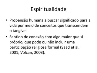 Espiritualidade
• Propensão humana a buscar significado para a
  vida por meio de conceitos que transcendem
  o tangível
• Sentido de conexão com algo maior que si
  próprio, que pode ou não incluir uma
  participação religiosa formal (Saad et al.,
  2001; Volcan, 2003).
 