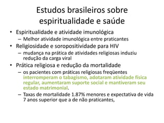 Estudos brasileiros sobre
            espiritualidade e saúde
• Espiritualidade e atividade imunológica
   – Melhor atividade imunológica entre praticantes
• Religiosidade e soropositividade para HIV
   – mudança na prática de atividades religiosas induziu
     redução da carga viral
• Prática religiosa e redução da mortalidade
   – os pacientes com práticas religiosas freqüentes
     interromperam o tabagismo, adotaram atividade física
     regular, aumentaram suporte social e mantiveram seu
     estado matrimonial.
   – Taxas de mortalidade 1.87% menores e expectativa de vida
     7 anos superior que a de não praticantes,
 