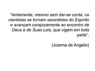 “lentamente, mesmo sem dar-se conta, os
cientistas se tornam sacerdotes do Espírito
 e avançam corajosamente ao encontro de
  Deus e de Suas Leis, que vigem em toda
                                    parte”.

                       (Joanna de Angelis)
 