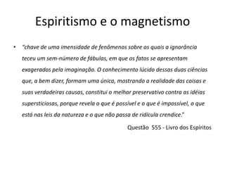 Espiritismo e o magnetismo
• “chave de uma imensidade de fenômenos sobre os quais a ignorância
   teceu um sem-número de fábulas, em que os fatos se apresentam
   exagerados pela imaginação. O conhecimento lúcido dessas duas ciências
   que, a bem dizer, formam uma única, mostrando a realidade das coisas e
   suas verdadeiras causas, constitui o melhor preservativo contra as idéias
   supersticiosas, porque revela o que é possível e o que é impossível, o que
   está nas leis da natureza e o que não passa de ridícula crendice.”

                                             Questão 555 - Livro dos Espíritos
 