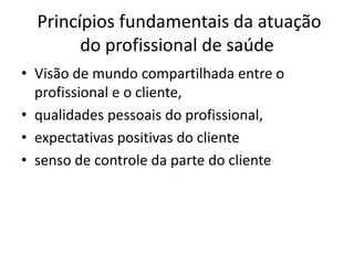 Princípios fundamentais da atuação
        do profissional de saúde
• Visão de mundo compartilhada entre o
  profissional e o cliente,
• qualidades pessoais do profissional,
• expectativas positivas do cliente
• senso de controle da parte do cliente
 