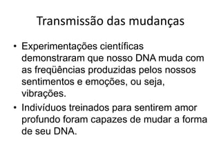 Transmissão das mudanças
• Experimentações científicas
  demonstraram que nosso DNA muda com
  as freqüências produzidas pelos nossos
  sentimentos e emoções, ou seja,
  vibrações.
• Indivíduos treinados para sentirem amor
  profundo foram capazes de mudar a forma
  de seu DNA.
 