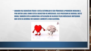 • QUANDO FAZ EXERCÍCIO FÍSICO ESTÁ A ESTIMULAR O SEU PÂNCREAS A PRODUZIR INSULINA E,
POR OUTRO LADO, COMO ESTÁ A EXERCITAR OS MÚSCULOS, ELES PRECISAM DE ENERGIA. DESTE
MODO, TAMBÉM ESTÁ A AUMENTAR A UTILIZAÇÃO DE GLICOSE PELOS MÚSCULOS IMPEDINDO
QUE ESTA SE ACUMULE NO SANGUE E AUMENTE A SUA GLICÉMIA.